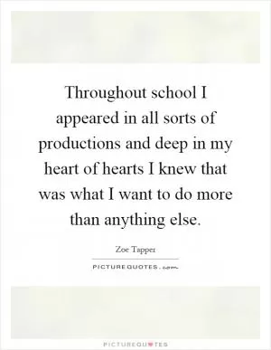 Throughout school I appeared in all sorts of productions and deep in my heart of hearts I knew that was what I want to do more than anything else Picture Quote #1