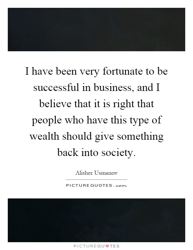 I have been very fortunate to be successful in business, and I believe that it is right that people who have this type of wealth should give something back into society Picture Quote #1