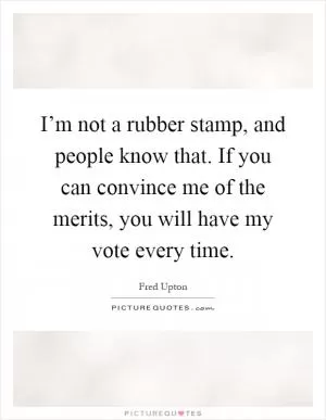 I’m not a rubber stamp, and people know that. If you can convince me of the merits, you will have my vote every time Picture Quote #1