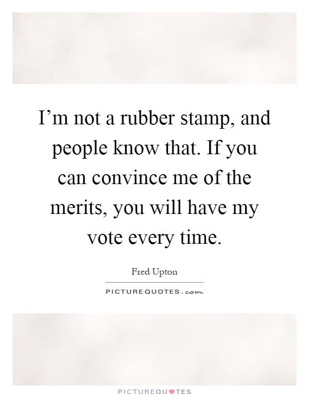 I'm not a rubber stamp, and people know that. If you can convince me of the merits, you will have my vote every time Picture Quote #1