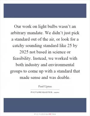 Our work on light bulbs wasn’t an arbitrary mandate. We didn’t just pick a standard out of the air, or look for a catchy sounding standard like 25 by 2025 not based in science or feasibility. Instead, we worked with both industry and environmental groups to come up with a standard that made sense and was doable Picture Quote #1