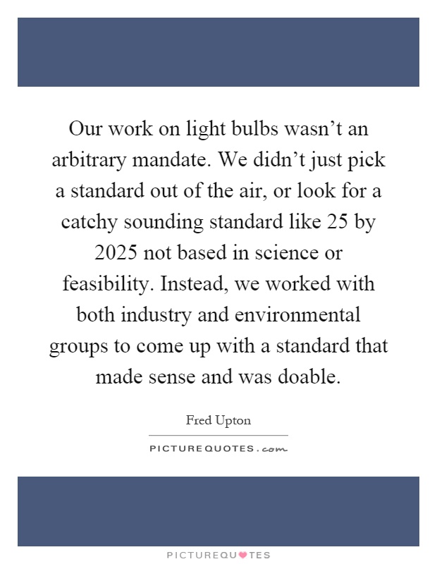 Our work on light bulbs wasn't an arbitrary mandate. We didn't just pick a standard out of the air, or look for a catchy sounding standard like 25 by 2025 not based in science or feasibility. Instead, we worked with both industry and environmental groups to come up with a standard that made sense and was doable Picture Quote #1