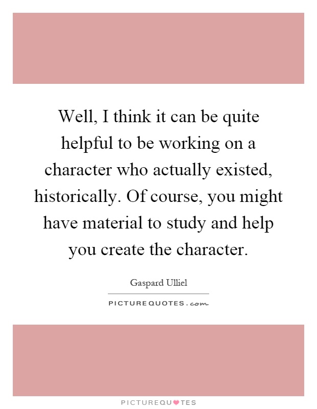Well, I think it can be quite helpful to be working on a character who actually existed, historically. Of course, you might have material to study and help you create the character Picture Quote #1