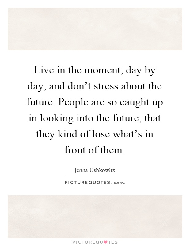 Live in the moment, day by day, and don't stress about the future. People are so caught up in looking into the future, that they kind of lose what's in front of them Picture Quote #1