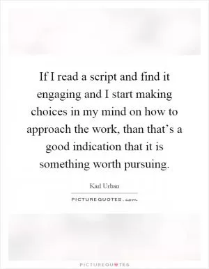 If I read a script and find it engaging and I start making choices in my mind on how to approach the work, than that’s a good indication that it is something worth pursuing Picture Quote #1
