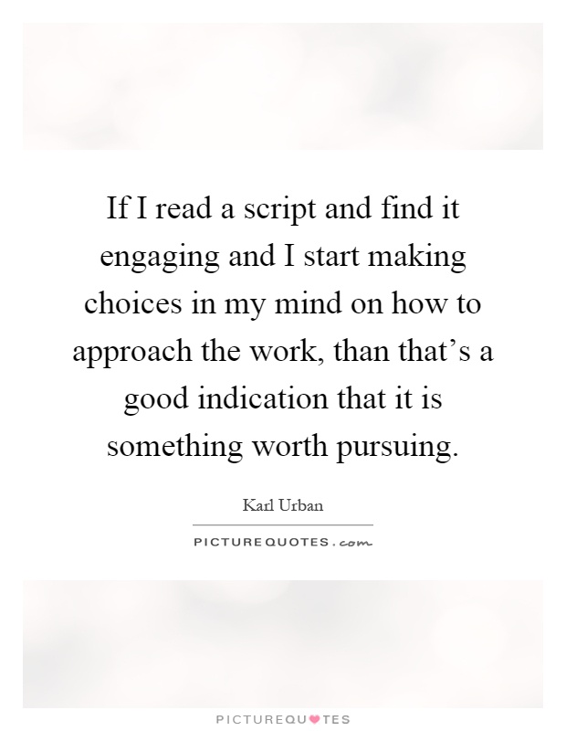 If I read a script and find it engaging and I start making choices in my mind on how to approach the work, than that's a good indication that it is something worth pursuing Picture Quote #1