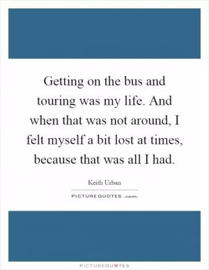 Getting on the bus and touring was my life. And when that was not around, I felt myself a bit lost at times, because that was all I had Picture Quote #1