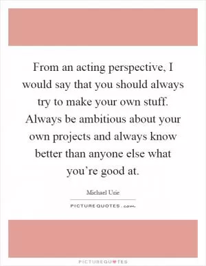 From an acting perspective, I would say that you should always try to make your own stuff. Always be ambitious about your own projects and always know better than anyone else what you’re good at Picture Quote #1