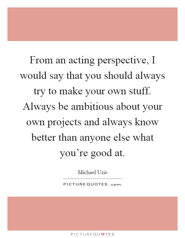 From an acting perspective, I would say that you should always try to make your own stuff. Always be ambitious about your own projects and always know better than anyone else what you're good at Picture Quote #1