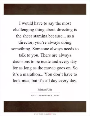I would have to say the most challenging thing about directing is the sheer stamina because... as a director, you’re always doing something. Someone always needs to talk to you. There are always decisions to be made and every day for as long as the movie goes on. So it’s a marathon... You don’t have to look nice, but it’s all day every day Picture Quote #1