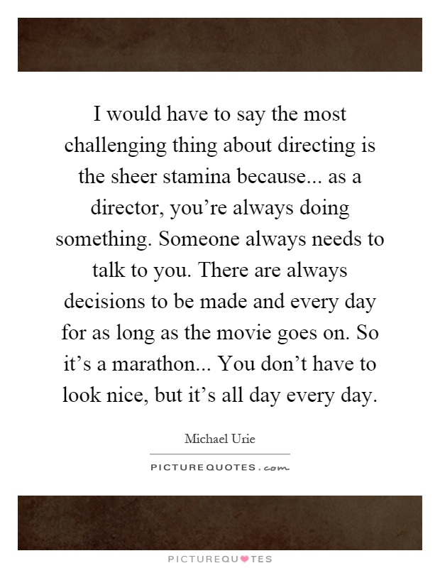 I would have to say the most challenging thing about directing is the sheer stamina because... as a director, you're always doing something. Someone always needs to talk to you. There are always decisions to be made and every day for as long as the movie goes on. So it's a marathon... You don't have to look nice, but it's all day every day Picture Quote #1