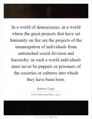 In a world of democracies, in a world where the great projects that have set humanity on fire are the projects of the emancipation of individuals from entrenched social division and hierarchy; in such a world individuals must never be puppets or prisoners of the societies or cultures into which they have been born Picture Quote #1