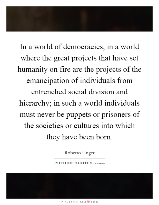 In a world of democracies, in a world where the great projects that have set humanity on fire are the projects of the emancipation of individuals from entrenched social division and hierarchy; in such a world individuals must never be puppets or prisoners of the societies or cultures into which they have been born Picture Quote #1