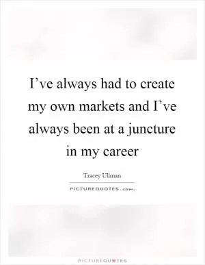I’ve always had to create my own markets and I’ve always been at a juncture in my career Picture Quote #1