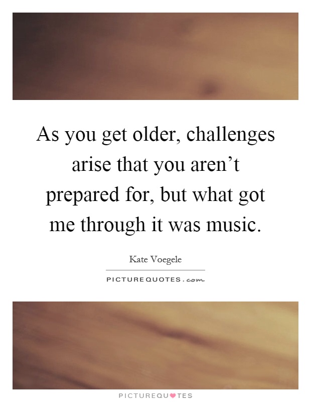 As you get older, challenges arise that you aren't prepared for, but what got me through it was music Picture Quote #1