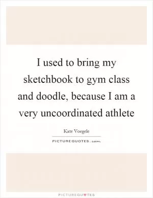I used to bring my sketchbook to gym class and doodle, because I am a very uncoordinated athlete Picture Quote #1