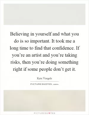 Believing in yourself and what you do is so important. It took me a long time to find that confidence. If you’re an artist and you’re taking risks, then you’re doing something right if some people don’t get it Picture Quote #1
