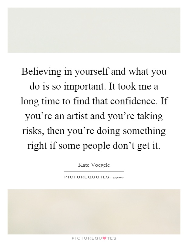 Believing in yourself and what you do is so important. It took me a long time to find that confidence. If you're an artist and you're taking risks, then you're doing something right if some people don't get it Picture Quote #1