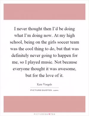 I never thought then I’d be doing what I’m doing now. At my high school, being on the girls soccer team was the cool thing to do, but that was definitely never going to happen for me, so I played music. Not because everyone thought it was awesome, but for the love of it Picture Quote #1