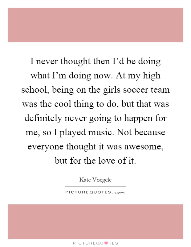 I never thought then I'd be doing what I'm doing now. At my high school, being on the girls soccer team was the cool thing to do, but that was definitely never going to happen for me, so I played music. Not because everyone thought it was awesome, but for the love of it Picture Quote #1