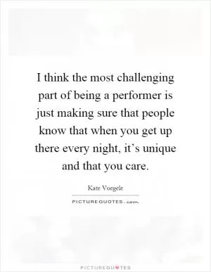 I think the most challenging part of being a performer is just making sure that people know that when you get up there every night, it’s unique and that you care Picture Quote #1