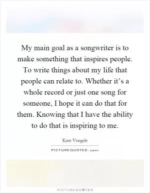 My main goal as a songwriter is to make something that inspires people. To write things about my life that people can relate to. Whether it’s a whole record or just one song for someone, I hope it can do that for them. Knowing that I have the ability to do that is inspiring to me Picture Quote #1