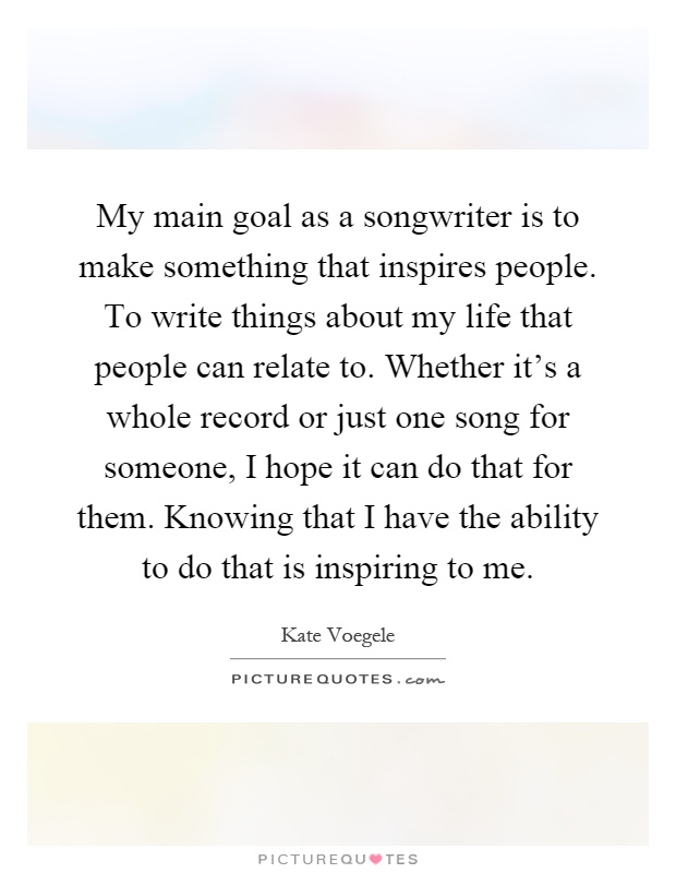 My main goal as a songwriter is to make something that inspires people. To write things about my life that people can relate to. Whether it's a whole record or just one song for someone, I hope it can do that for them. Knowing that I have the ability to do that is inspiring to me Picture Quote #1