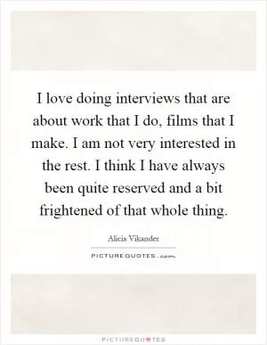 I love doing interviews that are about work that I do, films that I make. I am not very interested in the rest. I think I have always been quite reserved and a bit frightened of that whole thing Picture Quote #1