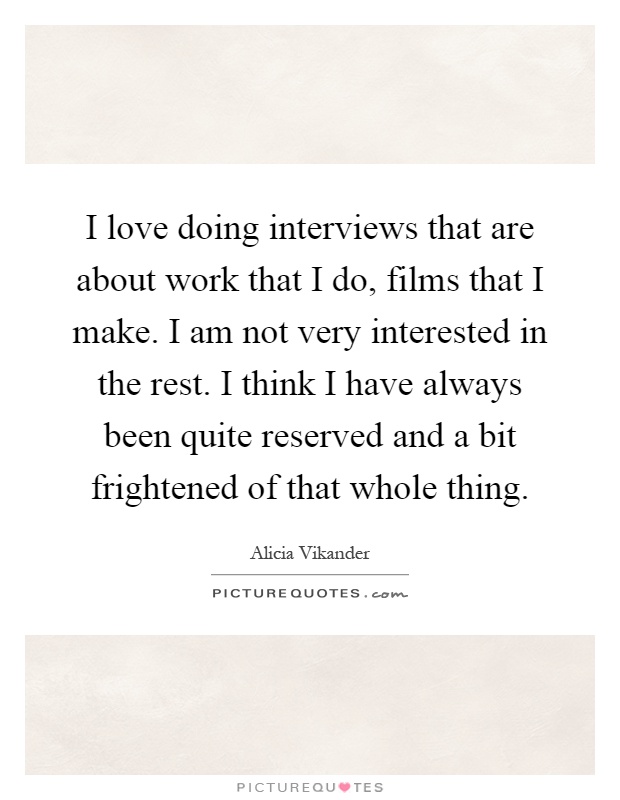 I love doing interviews that are about work that I do, films that I make. I am not very interested in the rest. I think I have always been quite reserved and a bit frightened of that whole thing Picture Quote #1
