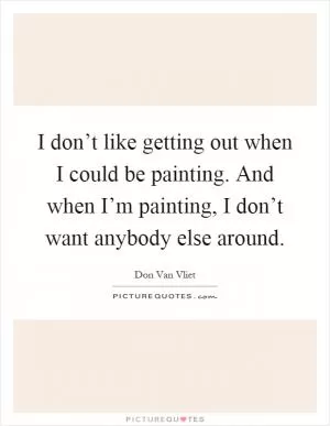 I don’t like getting out when I could be painting. And when I’m painting, I don’t want anybody else around Picture Quote #1