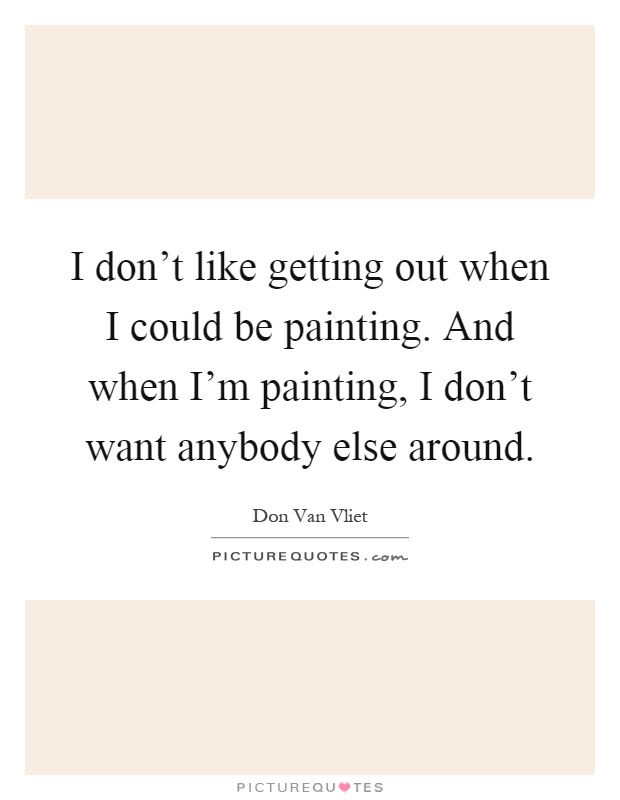 I don't like getting out when I could be painting. And when I'm painting, I don't want anybody else around Picture Quote #1