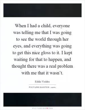 When I had a child, everyone was telling me that I was going to see the world through her eyes, and everything was going to get this nice gloss to it. I kept waiting for that to happen, and thought there was a real problem with me that it wasn’t Picture Quote #1