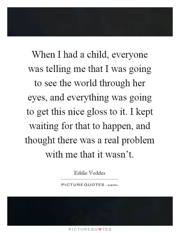 When I had a child, everyone was telling me that I was going to see the world through her eyes, and everything was going to get this nice gloss to it. I kept waiting for that to happen, and thought there was a real problem with me that it wasn't Picture Quote #1