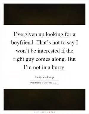 I’ve given up looking for a boyfriend. That’s not to say I won’t be interested if the right guy comes along. But I’m not in a hurry Picture Quote #1