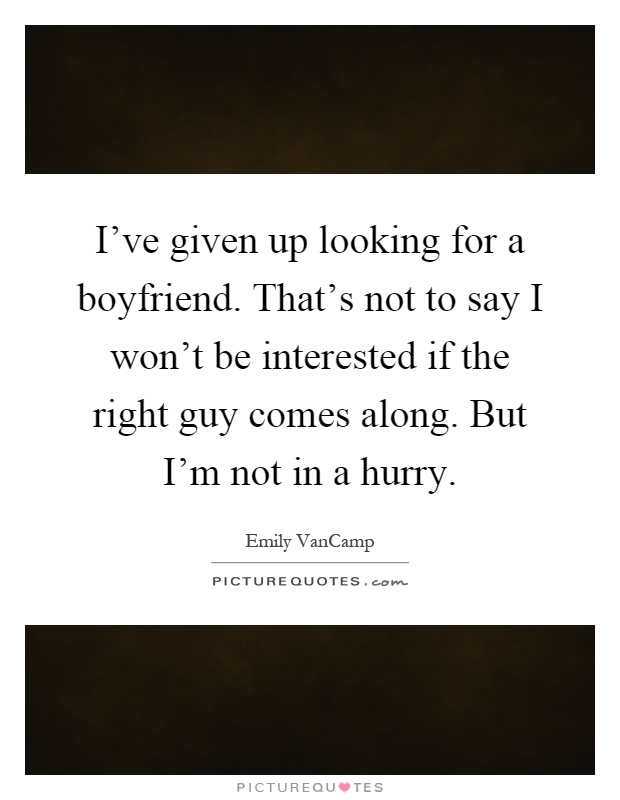 I've given up looking for a boyfriend. That's not to say I won't be interested if the right guy comes along. But I'm not in a hurry Picture Quote #1