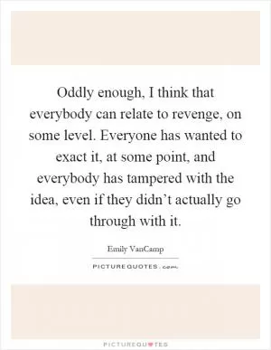 Oddly enough, I think that everybody can relate to revenge, on some level. Everyone has wanted to exact it, at some point, and everybody has tampered with the idea, even if they didn’t actually go through with it Picture Quote #1