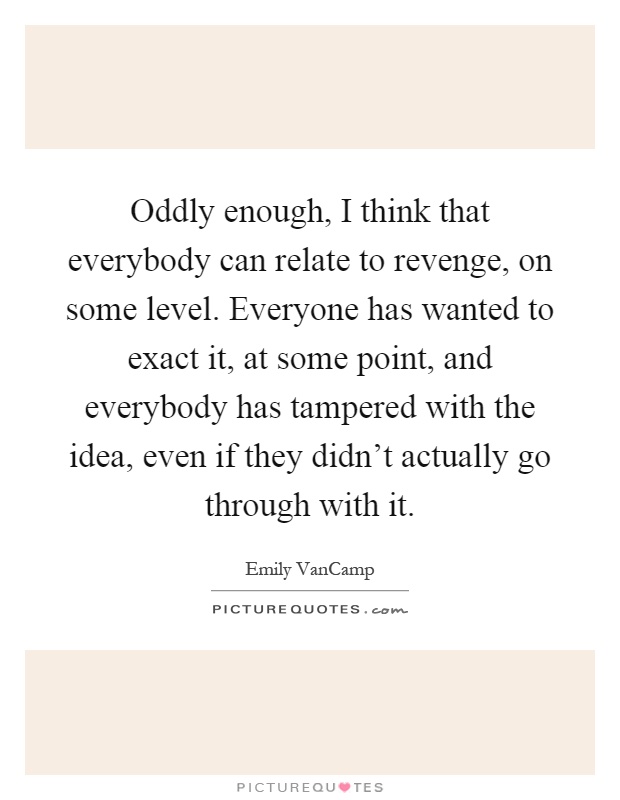 Oddly enough, I think that everybody can relate to revenge, on some level. Everyone has wanted to exact it, at some point, and everybody has tampered with the idea, even if they didn't actually go through with it Picture Quote #1