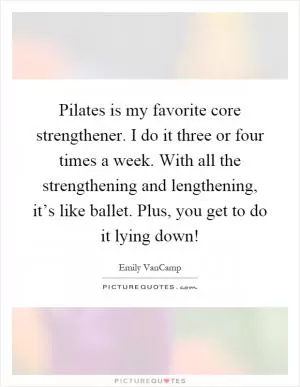 Pilates is my favorite core strengthener. I do it three or four times a week. With all the strengthening and lengthening, it’s like ballet. Plus, you get to do it lying down! Picture Quote #1