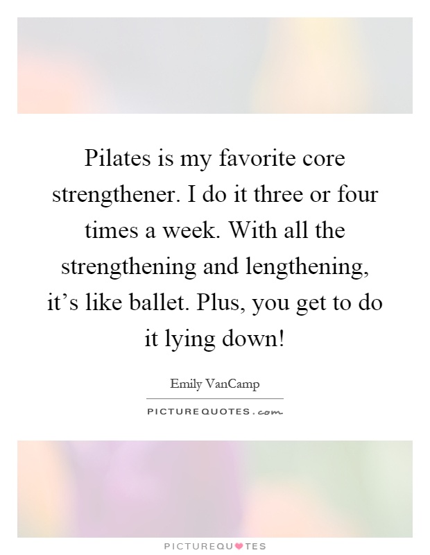 Pilates is my favorite core strengthener. I do it three or four times a week. With all the strengthening and lengthening, it's like ballet. Plus, you get to do it lying down! Picture Quote #1