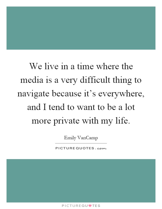 We live in a time where the media is a very difficult thing to navigate because it's everywhere, and I tend to want to be a lot more private with my life Picture Quote #1