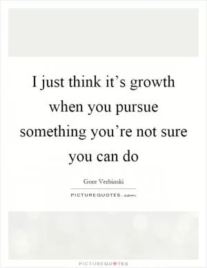 I just think it’s growth when you pursue something you’re not sure you can do Picture Quote #1