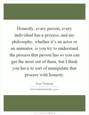 Honestly, every person, every individual has a process, and my philosophy, whether it’s an actor or an animator, is you try to understand the process that person has so you can get the most out of them, but I think you have to sort of manipulate that process with honesty Picture Quote #1