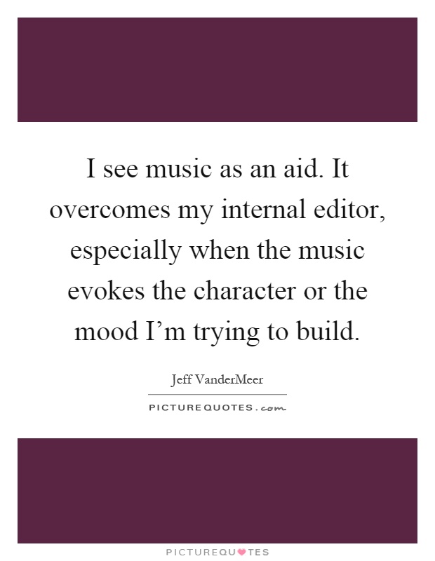 I see music as an aid. It overcomes my internal editor, especially when the music evokes the character or the mood I'm trying to build Picture Quote #1