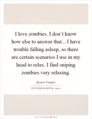 I love zombies. I don’t know how else to answer that... I have trouble falling asleep, so there are certain scenarios I use in my head to relax. I find sniping zombies very relaxing Picture Quote #1