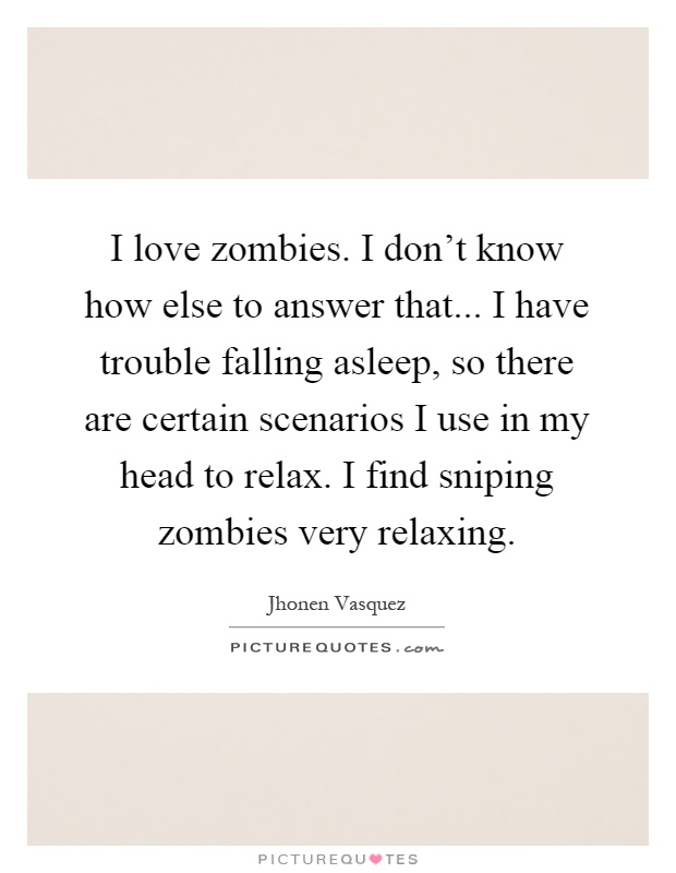 I love zombies. I don't know how else to answer that... I have trouble falling asleep, so there are certain scenarios I use in my head to relax. I find sniping zombies very relaxing Picture Quote #1
