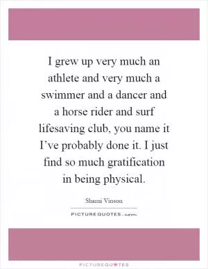 I grew up very much an athlete and very much a swimmer and a dancer and a horse rider and surf lifesaving club, you name it I’ve probably done it. I just find so much gratification in being physical Picture Quote #1
