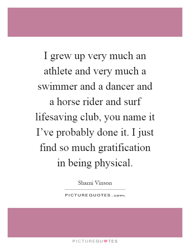 I grew up very much an athlete and very much a swimmer and a dancer and a horse rider and surf lifesaving club, you name it I've probably done it. I just find so much gratification in being physical Picture Quote #1