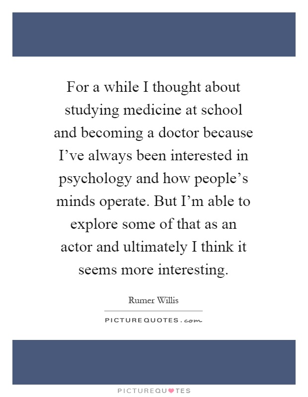 For a while I thought about studying medicine at school and becoming a doctor because I've always been interested in psychology and how people's minds operate. But I'm able to explore some of that as an actor and ultimately I think it seems more interesting Picture Quote #1