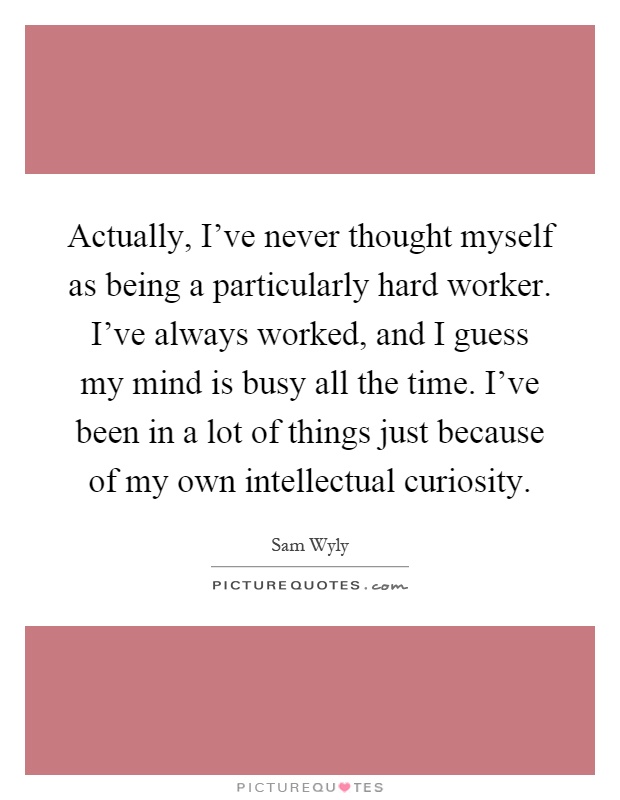 Actually, I've never thought myself as being a particularly hard worker. I've always worked, and I guess my mind is busy all the time. I've been in a lot of things just because of my own intellectual curiosity Picture Quote #1