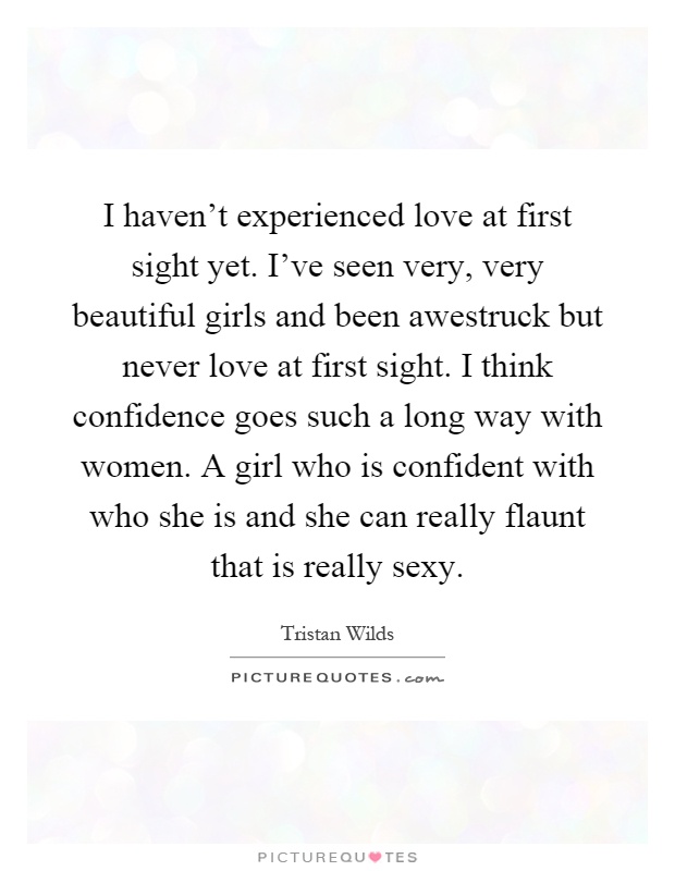 I haven't experienced love at first sight yet. I've seen very, very beautiful girls and been awestruck but never love at first sight. I think confidence goes such a long way with women. A girl who is confident with who she is and she can really flaunt that is really sexy Picture Quote #1